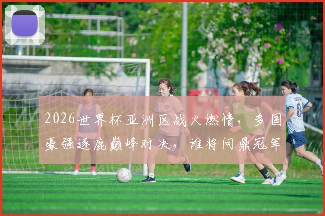 2026世界杯亚洲区战火燃情，多国豪强逐鹿巅峰对决，谁将问鼎冠军