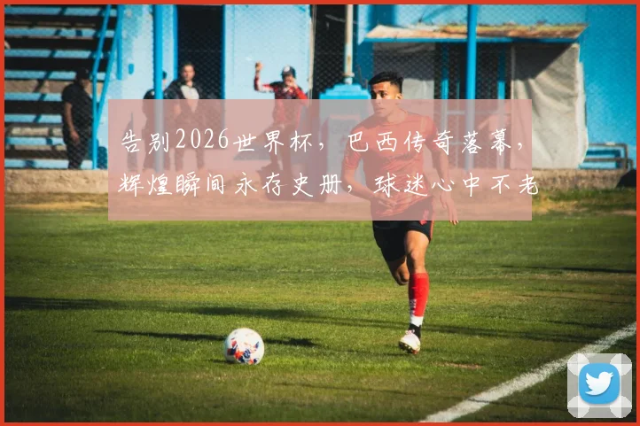 告别2026世界杯，巴西传奇落幕，辉煌瞬间永存史册，球迷心中不老情谊
