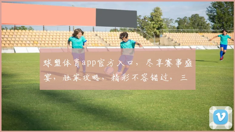 球盟体育app官方入口，尽享赛事盛宴，独家攻略，精彩不容错过，三重福利等你来