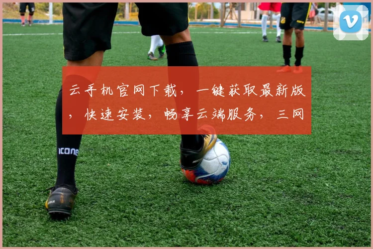 云手机官网下载，一键获取最新版，快速安装，畅享云端服务，三网通用，轻松体验