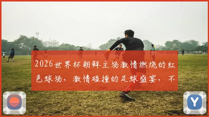 2026世界杯朝鲜主场激情燃烧的红色球场，激情碰撞的足球盛宴，不容错过