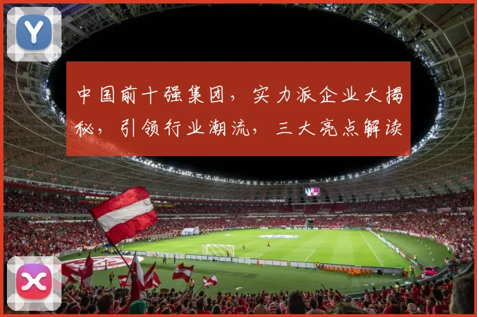 中国前十强集团，实力派企业大揭秘，引领行业潮流，三大亮点解读