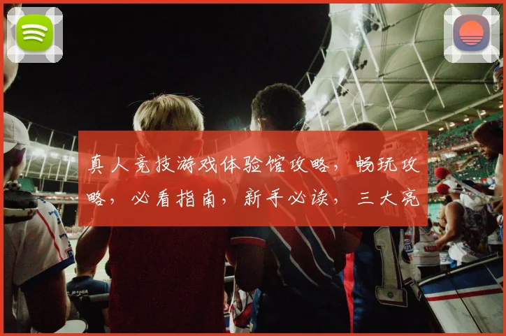 真人竞技游戏体验馆攻略，畅玩攻略，必看指南，新手必读，三大亮点揭晓，体验非凡之旅，一网打尽